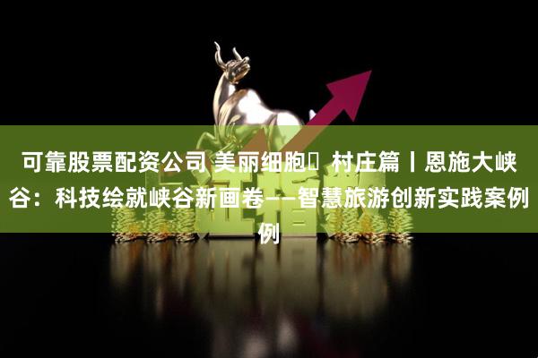 可靠股票配资公司 美丽细胞・村庄篇丨恩施大峡谷：科技绘就峡谷新画卷——智慧旅游创新实践案例