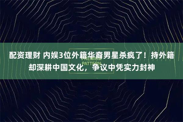 配资理财 内娱3位外籍华裔男星杀疯了！持外籍却深耕中国文化，争议中凭实力封神