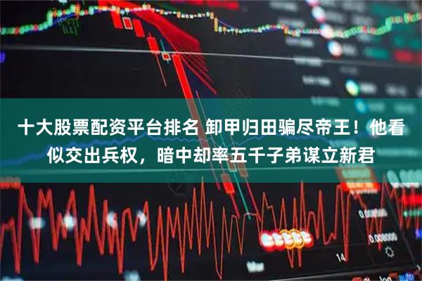 十大股票配资平台排名 卸甲归田骗尽帝王！他看似交出兵权，暗中却率五千子弟谋立新君