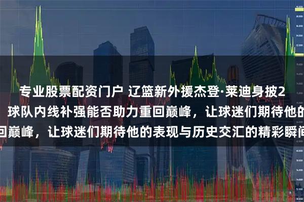 专业股票配资门户 辽篮新外援杰登·莱迪身披2号球衣亮相，告别争议，球队内线补强能否助力重回巅峰，让球迷们期待他的表现与历史交汇的精彩瞬间