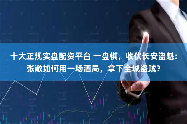 十大正规实盘配资平台 一盘棋，收伏长安盗魁：张敞如何用一场酒局，拿下全城盗贼？