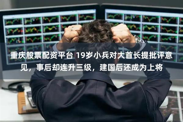 重庆股票配资平台 19岁小兵对大首长提批评意见，事后却连升三级，建国后还成为上将