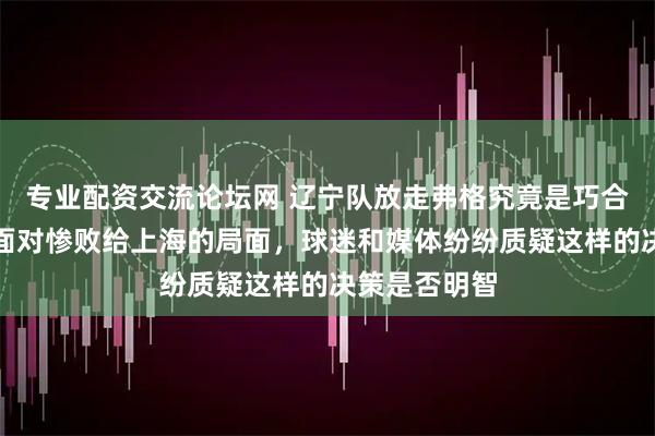 专业配资交流论坛网 辽宁队放走弗格究竟是巧合还是误判，面对惨败给上海的局面，球迷和媒体纷纷质疑这样的决策是否明智