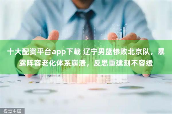 十大配资平台app下载 辽宁男篮惨败北京队，暴露阵容老化体系崩溃，反思重建刻不容缓