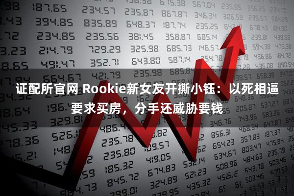 证配所官网 Rookie新女友开撕小钰：以死相逼要求买房，分手还威胁要钱
