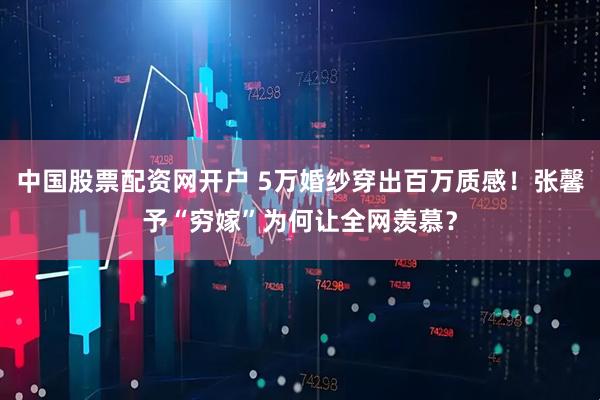 中国股票配资网开户 5万婚纱穿出百万质感！张馨予“穷嫁”为何让全网羡慕？