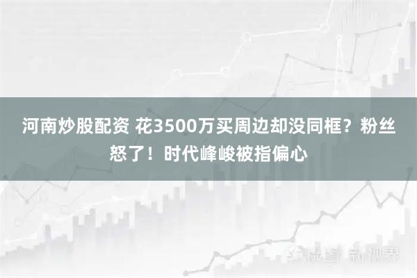 河南炒股配资 花3500万买周边却没同框？粉丝怒了！时代峰峻被指偏心