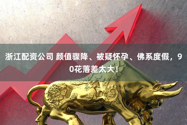 浙江配资公司 颜值骤降、被疑怀孕、佛系度假，90花落差太大！