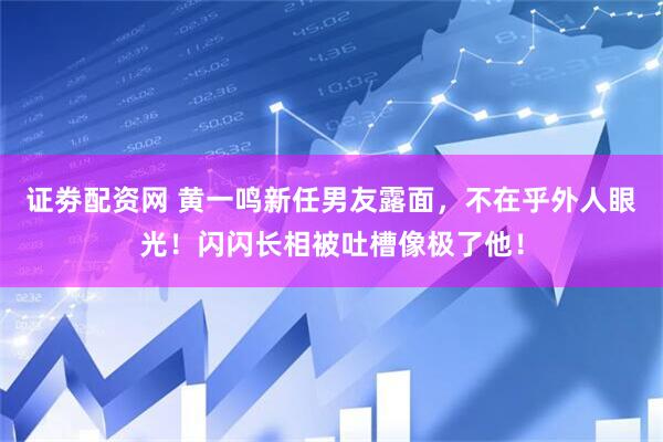 证劵配资网 黄一鸣新任男友露面，不在乎外人眼光！闪闪长相被吐槽像极了他！