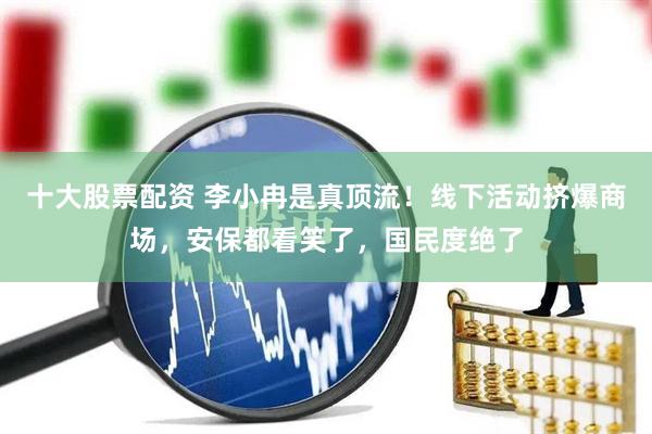 十大股票配资 李小冉是真顶流!线下活动挤爆商场,安保都看笑了,国民度绝了