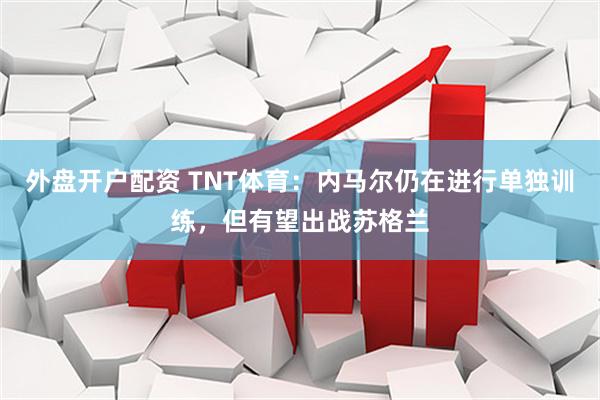 外盘开户配资 TNT体育：内马尔仍在进行单独训练，但有望出战苏格兰