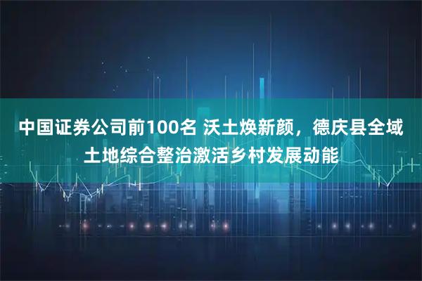 中国证券公司前100名 沃土焕新颜，德庆县全域土地综合整治激活乡村发展动能