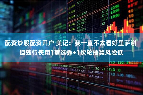配资炒股配资开户 美记:我一直不太看好里萨谢 但独行侠用1落选秀+1次轮抽奖风险低