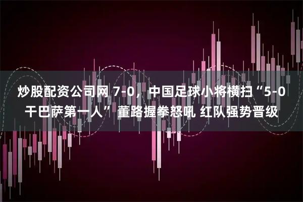 炒股配资公司网 7-0,中国足球小将横扫“5-0干巴萨第一人” 董路握拳怒吼 红队强势晋级