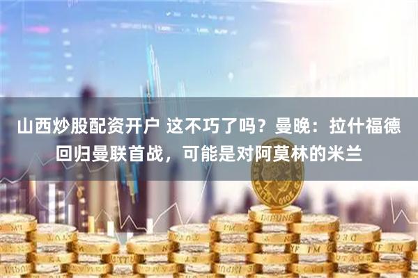 山西炒股配资开户 这不巧了吗？曼晚：拉什福德回归曼联首战，可能是对阿莫林的米兰
