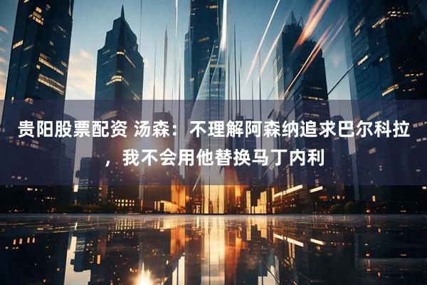 贵阳股票配资 汤森：不理解阿森纳追求巴尔科拉，我不会用他替换马丁内利