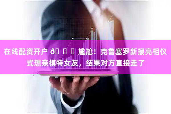 在线配资开户 😅尴尬！克鲁塞罗新援亮相仪式想亲模特女友，结果对方直接走了